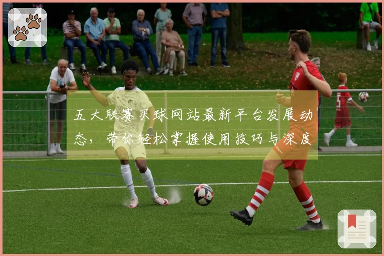 五大联赛买球网站最新平台发展动态，带你轻松掌握使用技巧与深度体验